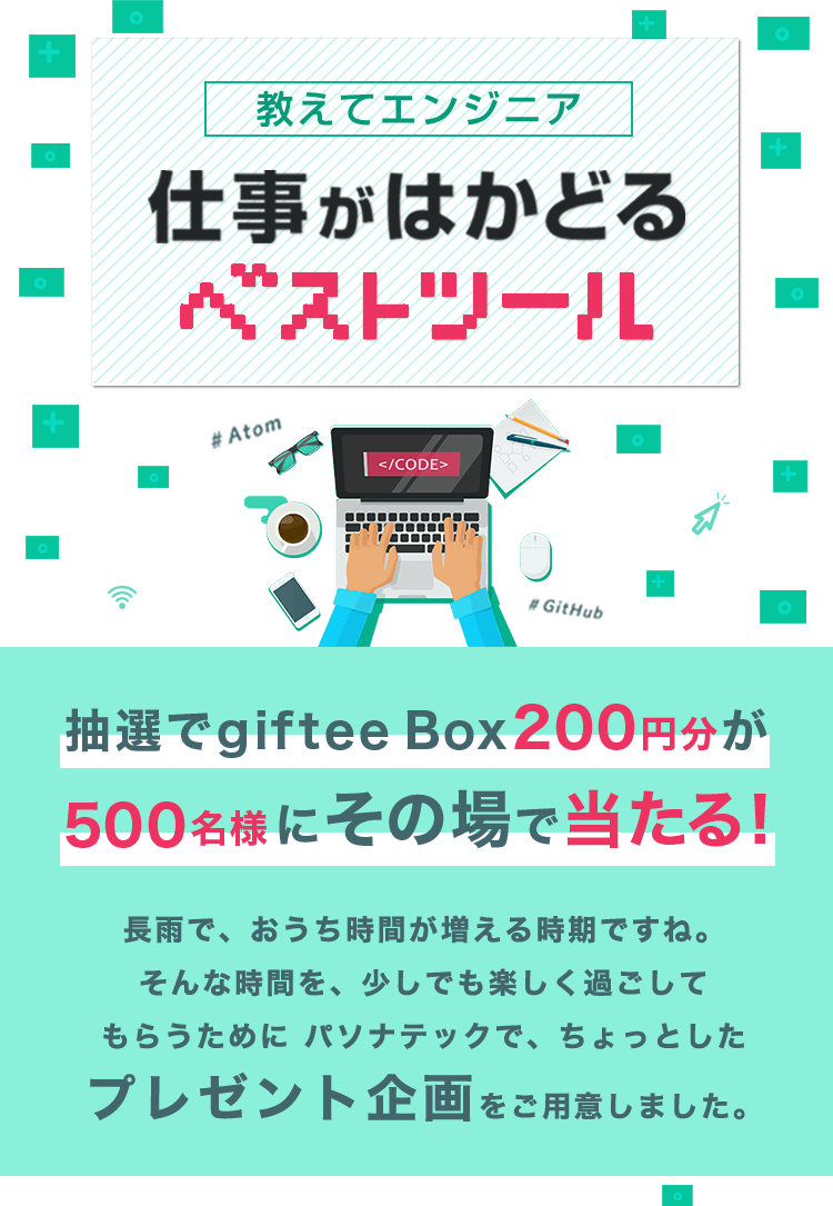 教えてエンジニア 仕事がはかどるベストツール 抽選で giftee Box200円分が500名様にその場で当たる! 長雨で、おうち時間が増える時期ですね。 そんな時間を、少しでも楽しく過ごしてもらうためにパソナテックで、ちょっとしたプレゼント企画をご用意しました。